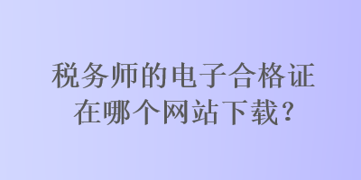 稅務師的電子合格證在哪個網(wǎng)站下載？