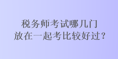 稅務(wù)師考試哪幾門放在一起考比較好過？