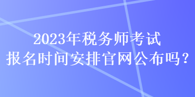 2023年稅務(wù)師考試報(bào)名時(shí)間安排官網(wǎng)公布嗎？