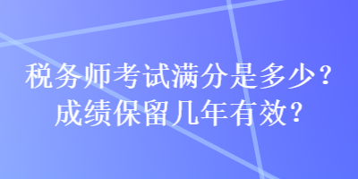 稅務(wù)師考試滿分是多少？成績(jī)保留幾年有效？