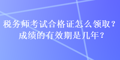 稅務(wù)師考試合格證怎么領(lǐng)取？成績的有效期是幾年？