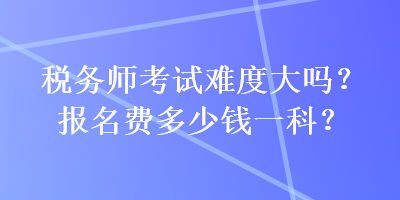 稅務(wù)師考試難度大嗎？報名費多少錢一科？