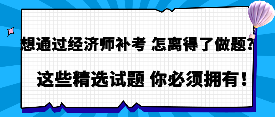 想通過經(jīng)濟師補考 怎離得了做題？這些精選試題 你必須擁有！