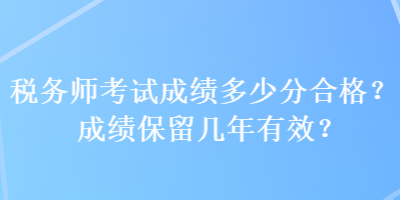 稅務(wù)師考試成績多少分合格？成績保留幾年有效？