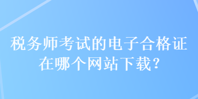 稅務(wù)師考試的電子合格證在哪個(gè)網(wǎng)站下載？