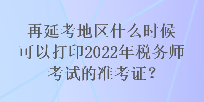 再延考地區(qū)什么時候可以打印2022年稅務師考試的準考證？