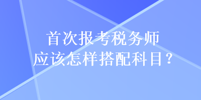 首次報(bào)考稅務(wù)師應(yīng)該怎樣搭配科目？