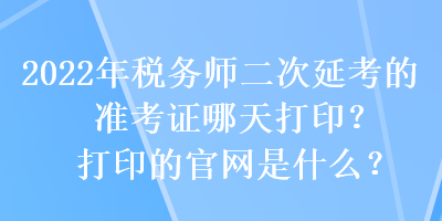 2022年稅務師二次延考的準考證哪天打??？打印的官網(wǎng)是什么？