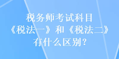 稅務(wù)師考試科目《稅法一》和《稅法二》有什么區(qū)別？