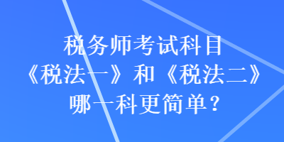 稅務師考試科目《稅法一》和《稅法二》哪一科更簡單？