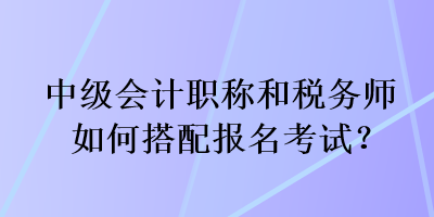 中級(jí)會(huì)計(jì)職稱(chēng)和稅務(wù)師如何搭配報(bào)名考試？