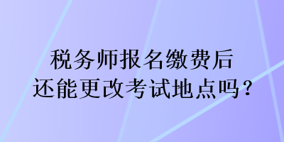 稅務(wù)師報名繳費(fèi)后還能更改考試地點(diǎn)嗎？