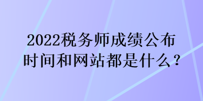 2022稅務(wù)師成績公布時間和網(wǎng)站都是什么？