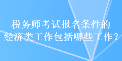 稅務(wù)師考試報名條件的經(jīng)濟(jì)類工作包括哪些工作？