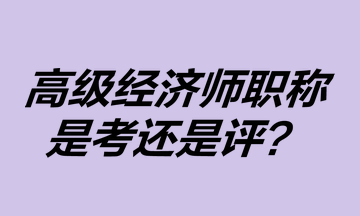 高級經(jīng)濟師職稱是考還是評？