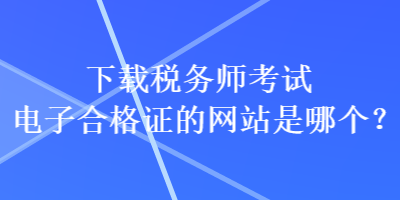 下載稅務師考試電子合格證的網(wǎng)站是哪個？