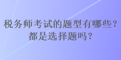 稅務(wù)師考試的題型有哪些？都是選擇題嗎？