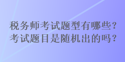 稅務(wù)師考試題型有哪些？考試題目是隨機(jī)出的嗎？