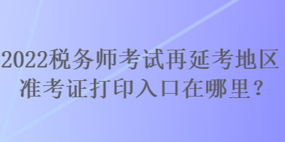 2022稅務(wù)師考試再延考地區(qū)準(zhǔn)考證打印入口在哪里？