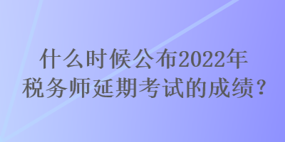 什么時(shí)候公布2022年稅務(wù)師延期考試的成績(jī)？