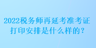 2022稅務(wù)師再延考準(zhǔn)考證打印安排是什么樣的？