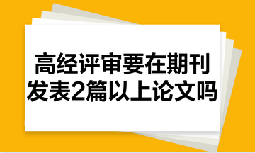 高級經(jīng)濟(jì)師評審需要在期刊里發(fā)表2篇以上的論文嗎？