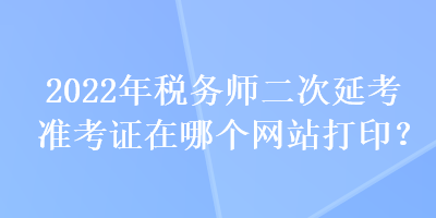 2022年稅務(wù)師二次延考準(zhǔn)考證在哪個網(wǎng)站打印？