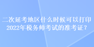 二次延考地區(qū)什么時(shí)候可以打印2022年稅務(wù)師考試的準(zhǔn)考證？