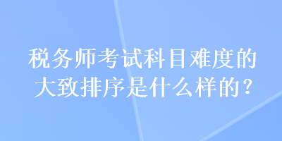 稅務(wù)師考試科目難度的大致排序是什么樣的？