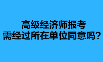 高級經(jīng)濟師報考需經(jīng)過所在單位同意嗎？