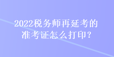 2022稅務(wù)師再延考的準(zhǔn)考證怎么打印？