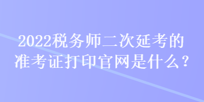 2022稅務(wù)師二次延考的準(zhǔn)考證打印官網(wǎng)是什么？