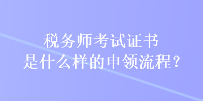 稅務(wù)師考試證書是什么樣的申領(lǐng)流程？