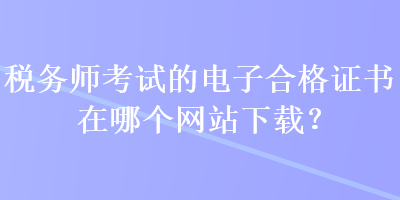 稅務(wù)師考試的電子合格證書(shū)在哪個(gè)網(wǎng)站下載？