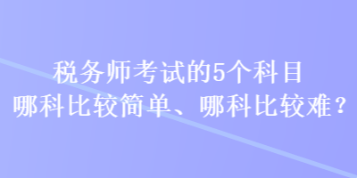 稅務(wù)師考試的5個科目哪科比較簡單、哪科比較難？