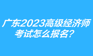 廣東2023年高級經濟師考試怎么報名？