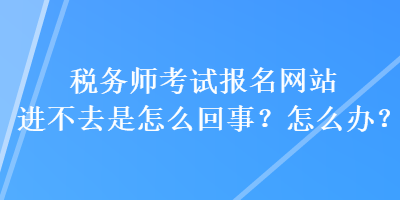 稅務(wù)師考試報名網(wǎng)站進(jìn)不去是怎么回事？怎么辦？