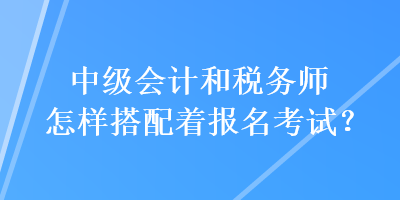 中級會計(jì)和稅務(wù)師怎樣搭配著報(bào)名考試？