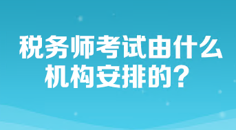 稅務(wù)師考試由什么機(jī)構(gòu)安排的？