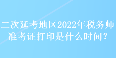 二次延考地區(qū)2022年稅務(wù)師準(zhǔn)考證打印是什么時(shí)間？