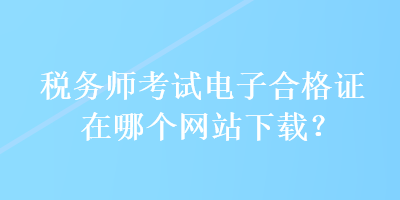 稅務(wù)師考試電子合格證在哪個(gè)網(wǎng)站下載？