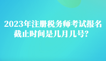 2023年注冊(cè)稅務(wù)師考試報(bào)名截止時(shí)間是幾月幾號(hào)？