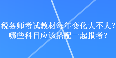 稅務(wù)師考試教材每年變化大不大？哪些科目應(yīng)該搭配一起報(bào)考？