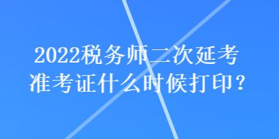 2022稅務(wù)師二次延考準考證什么時候打印？