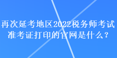 再次延考地區(qū)2022稅務(wù)師考試準考證打印的官網(wǎng)是什么？