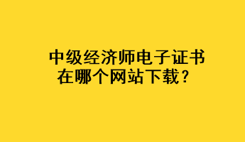 中級經(jīng)濟(jì)師電子證書在哪個(gè)網(wǎng)站下載？