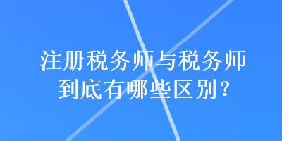 注冊(cè)稅務(wù)師與稅務(wù)師到底有哪些區(qū)別？