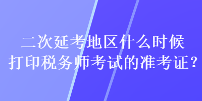 二次延考地區(qū)什么時候打印稅務師考試的準考證？