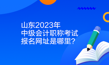 山東2023年中級會計職稱考試報名網(wǎng)址是哪里？