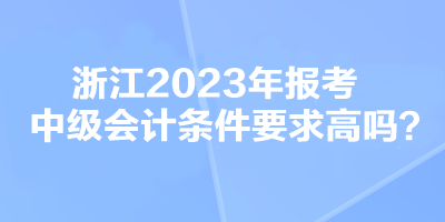 浙江2023年報(bào)考中級會計(jì)條件要求高嗎？